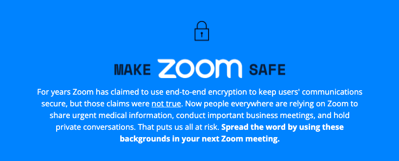 A sky blue background that reads "Make Zoom Safe" with Zoom in white and Make/Safe in black. The description is in white text and reads: For years Zoom has claimed to use end-to-end encryption to keep users' communications secure, but those claims were not true. Now people everywhere are relying on Zoom to share urgent medical information, conduct important business meetings, and hold private conversations. That puts us all at risk. Spread the word by using these backgrounds in your next Zoom meeting."