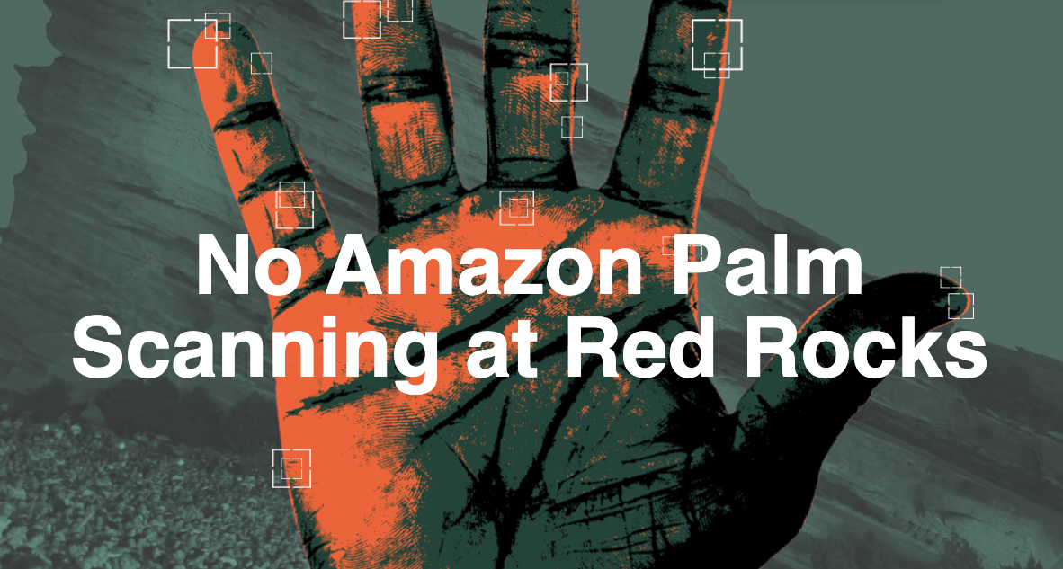 The background is a picture of Red Rocks is overlayed with a dark grey filter. An orange and black hand is overlaid with hollow white square to symbolize biometric data collection. There is white text in the middle of the hand that reads "no Amazon Palm Scanning at Red Rocks"
